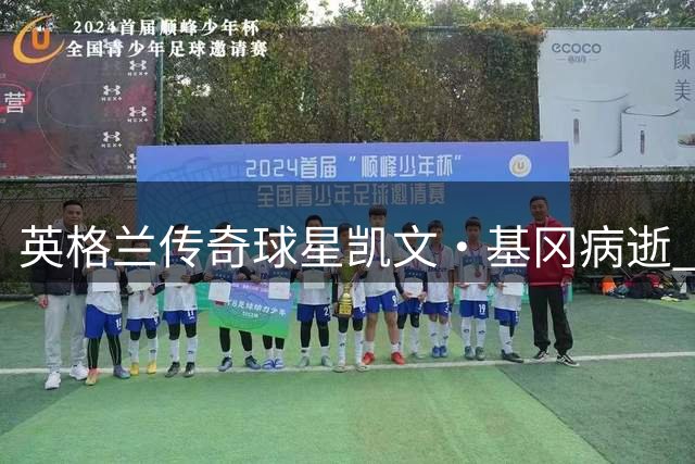 英格兰传奇球星凯文·基冈病逝 曾两夺金球奖并引进中国球员孙继海