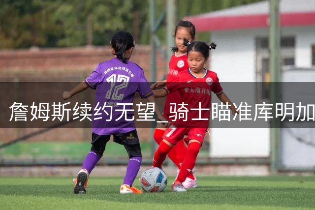 詹姆斯续约无望 骑士瞄准库明加展开积极追逐